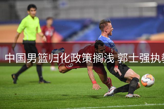 中国男篮归化政策搁浅 郭士强执教能力引热议 广东续约后卫球员