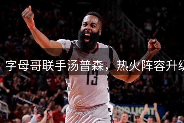字母哥联手汤普森，热火阵容升级几何？