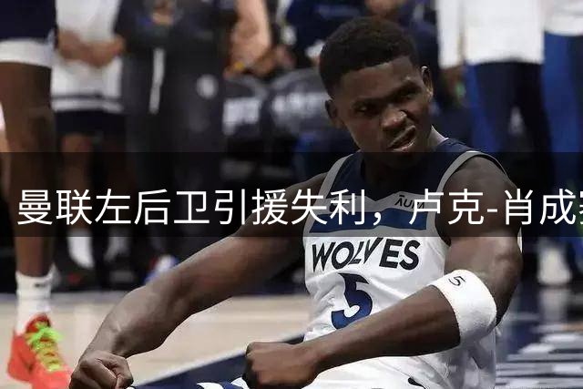 曼联左后卫引援失利，卢克-肖成赛季关键