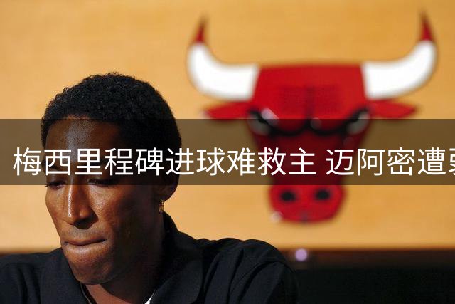 梅西里程碑进球难救主 迈阿密遭弱旅逼平暴露防线隐患