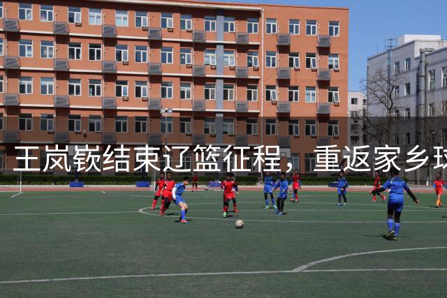 王岚嵚结束辽篮征程，重返家乡球队开启新篇章