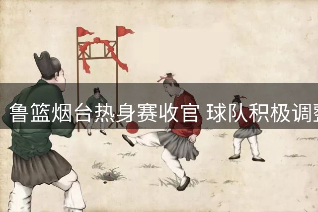 鲁篮烟台热身赛收官 球队积极调整备战下站淄博